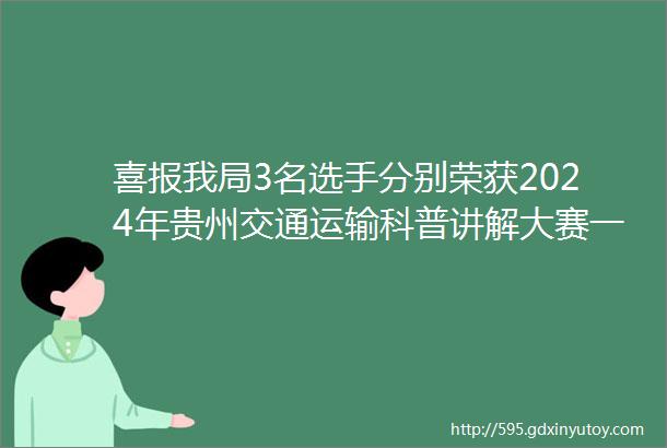 喜报我局3名选手分别荣获2024年贵州交通运输科普讲解大赛一二等奖