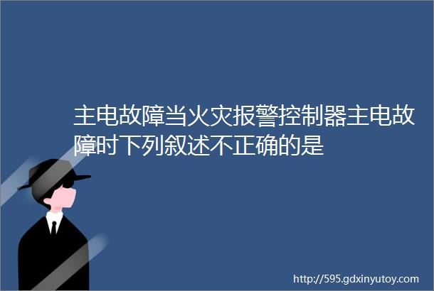 主电故障当火灾报警控制器主电故障时下列叙述不正确的是