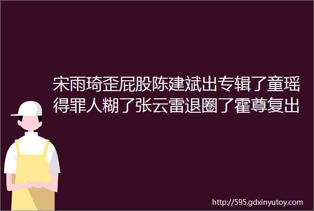 宋雨琦歪屁股陈建斌出专辑了童瑶得罪人糊了张云雷退圈了霍尊复出